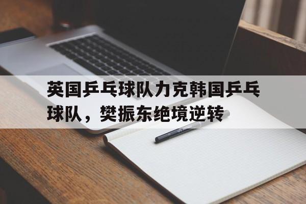 英国乒乓球队力克韩国乒乓球队,樊振东绝境逆转 英国乒乓球队力克韩国乒乓球队,樊振东绝境逆转